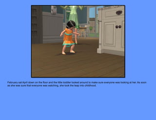 February sat April down on the floor and the little toddler looked around to make sure everyone was looking at her. As soon
as she was sure that everyone was watching, she took the leap into childhood.
 