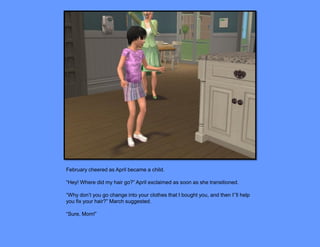 February cheered as April became a child.

“Hey! Where did my hair go?” April exclaimed as soon as she transitioned.

“Why don’t you go change into your clothes that I bought you, and then I’’ll help
you fix your hair?” March suggested.

“Sure, Mom!”
 