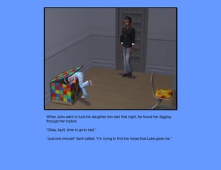 When John went to tuck his daughter into bed that night, he found her digging
through her toybox.

“Okay, April, time to go to bed.”

“Just one minute!” April called. “I’m trying to find the horse that Luke gave me.”
 