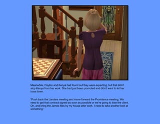 Meanwhile, Payton and Kenya had found out they were expecting, but that didn’t
stop Kenya from her work. She had just been promoted and didn’t want to let her
boss down.

“Push back the Landers meeting and move forward the Providence meeting. We
need to get that contract signed as soon as possible or we’re going to lose the client.
Oh, and bring the James files by my house after work. I need to take another look at
something.”
 