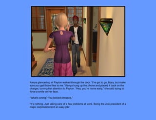 Kenya glanced up at Payton walked through the door. “I’ve got to go, Mary, but make
sure you get those files to me.” Kenya hung up the phone and placed it back on the
charger, turning her attention to Payton. “Hey, you’re home early,” she said trying to
force a smile on her face.

“What’s wrong? You looked stressed.”

“It’s nothing. Just taking care of a few problems at work. Being the vice-president of a
major corporation isn’t an easy job.”
 
