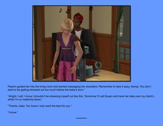 Payton guided her into the living room and started massaging her shoulders.“Remember to take it easy, Kenya. You don’t
want to be getting stressed out too much before the baby’s born.”

“Alright, I will. I know I shouldn’t be stressing myself out like this. Tomorrow I’ll call Susan and have her take over my client’s
while I’m on maternity leave.”

“Thanks, baby. You know I only want the best for you.”

“I know.”

                                                             **********
 