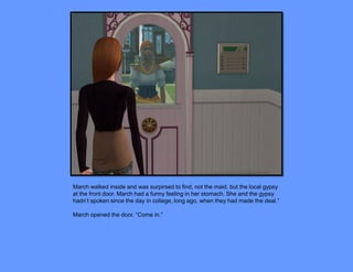 March walked inside and was surpirsed to find, not the maid, but the local gypsy
at the front door. March had a funny feeling in her stomach. She and the gypsy
hadn’t spoken since the day in college, long ago, when they had made the deal.”

March opened the door. “Come in.”
 