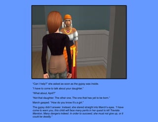 “Can I help?” she asked as soon as the gypsy was inside.
“I have to come to talk about your daughter.”
“What about, April?”
“Not that daughter. The other one. The one that has yet to be born.”
March gasped. “How do you know it’s a girl.”
The gypsy didn’t answer. Instead, she stared straight into March’s eyes. “I have
come to warn you, this child will face many perils in her quest to kill Traviata
Marston. Many dangers indeed. In order to succeed, she must not give up, or it
could be deadly.”
 