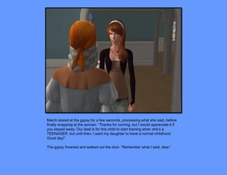 March stared at the gypsy for a few seconds, processing what she said, before
finally snapping at the woman. “Thanks for coming, but I would appreciate it if
you stayed away. Our deal is for this child to start training when she’s a
TEENAGER, but until then, I want my daughter to have a normal childhood.
Good day!”

The gypsy frowned and walked out the door. “Remember what I said, dear.”
 