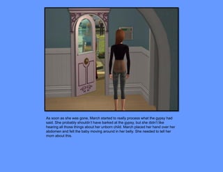 As soon as she was gone, March started to really process what the gypsy had
said. She probably shouldn’t have barked at the gypsy, but she didn’t like
hearing all those things about her unborn child. March placed her hand over her
abdomen and felt the baby moving around in her belly. She needed to tell her
mom about this.
 