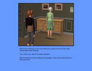 March found February in her room looking at a picture of her and Zai, taken
shortly before their wedding.

“Can I talk to you, Mom? It’s really important.”

March turned around and smiled at her daughter. “Sure, we can sit and talk on
the couch here.”
 