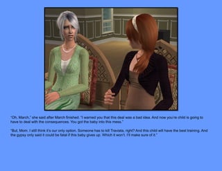 “Oh, March,” she said after March finished. “I warned you that this deal was a bad idea. And now you’re child is going to
have to deal with the consequences. You got the baby into this mess.”

“But, Mom. I still think it’s our only option. Someone has to kill Traviata, right? And this child will have the best training. And
the gypsy only said it could be fatal if this baby gives up. Which it won’t. I’ll make sure of it.”
 