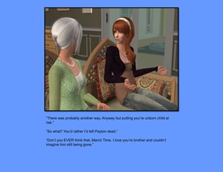“There was probably another way. Anyway but putting you’re unborn child at
risk.”

“So what? You’d rather I’d left Payton dead.”

“Don’t you EVER think that, March Time. I love you’re brother and couldn’t
imagine him still being gone.”
 