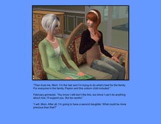 “Then trust me, Mom. I’m the heir and I’m trying to do what’s best for the family.
For everyone in the family, Payton and this unborn child included.”

February grimaced. “You know I still don’t like this, but since I can’t do anything
about now, I’ll support you. But be careful.”

“I will, Mom. After all, I’m going to have a second daughter. What could be more
precious than that?”
 