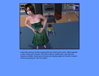 Later that evening, another precious life was entering the world. Valerie gasped
in pain, trying not to scream. She didn’t want to upset Austin, who had just
become a toddler. Austin sat on the ground singing happily to himself, unaware
of what was going on with his mother.
 