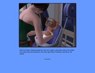Not much later, Valerie placed her new son Logan in the baby swing. No matter
how many kids she delivered, she never got tired of holding a new life in her
hands.


                                  **********
 