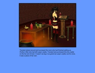 Traviata looked around and surveyed the room she had finished setting up.
Perfect. After she had left Leap’s castle, Traviata had purchased this tiny castle
on the far end of town. It wasn’t as big or as grand as Leap’s castle, but for once,
it was a place of her own.
 