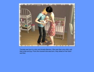 Traviata was born to John and Amelia Marston. She was their only child, and
their pride and joy. From the moment she was born, they doted on her hand
and foot.
 