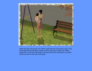 When she was old enough, her mother would take her to the park to play. They
would spend the pretty days outside, and the rainy days inside. Her mother
taught her to read at an early age, and was planning on sending her to private
school as soon as she was old enough.
 