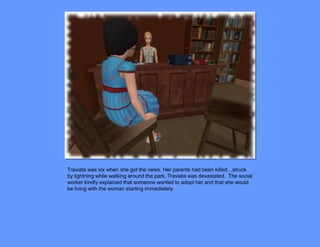 Traviata was six when she got the news. Her parents had been killed…struck
by lightning while walking around the park. Traviata was devastated. The social
worker kindly explained that someone wanted to adopt her and that she would
be living with the woman starting immediately.
 