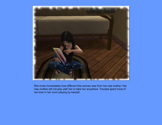 She knew immediately how different this woman was from her real mother. Her
new mother did not play with her or take her anywhere. Traviata spent most of
her time in her room playing by herself.
 