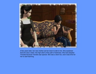 A few years later, her new mother sat her down to talk to her. She explained
that she was a witch, the high witch of the path of darkness. She had adopted
Traviata because Traviata was special. She was a witch too, and it was time for
her to start learning.
 