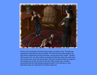 At first, she only taught Traviata simple spells, but before long, Traviata was
expected to start learning the evil spells. The first thing she was asked to do
was kill the neighboring cat that had been coming around the castle. Traviata
didn’t want to do. Her new mother reminded her that the world was unfair and
she should have never lost her parents. She told Traviata to take her anger for
her parents out on the cat. And so she did. When it was over, Traviata
discovered that she had actually enjoyed herself. From that day on, she
absorbed every evil spell that her mother taught her.
 