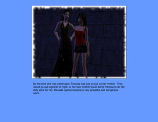 By the time she was a teenager, Traviata was just as evil as her mother. They
would go out together at night, or her new mother would send Traviata to do her
dirty work for her. Traviata quickly became a very powerful and dangerous
witch.
 