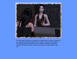 The night after Traviata’s 21st birthday, her mother told her she had a new job to
do. A gentlemen had requested a witch to help him take care of a problem.
Traviata was told she would have to end a legacy. Traviata jumped at the
chance and before she knew it she was on her way to Leap’s castle to help
him.
 