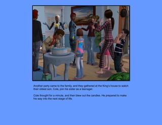 Another party came to the family, and they gathered at the King’s house to watch
their oldest son, Cole, join his sister as a teenager.

Cole thought for a minute, and then blew out the candles. He prepared to make
his way into the next stage of life.
 