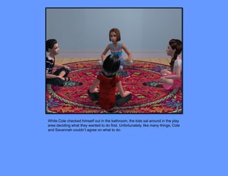 While Cole checked himself out in the bathroom, the kids sat around in the play
area deciding what they wanted to do first. Unfortunately, like many things, Cole
and Savannah couldn’t agree on what to do.
 