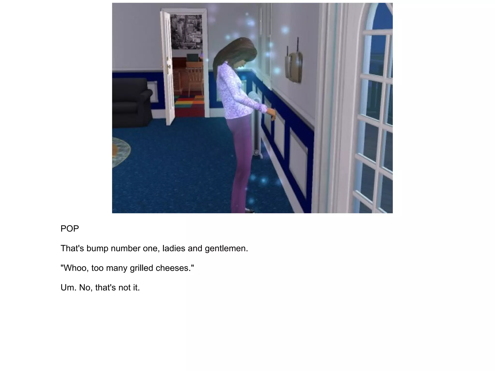 POP That's bump number one, ladies and gentlemen. "Whoo, too many grilled cheeses." Um. No, that's not it. 