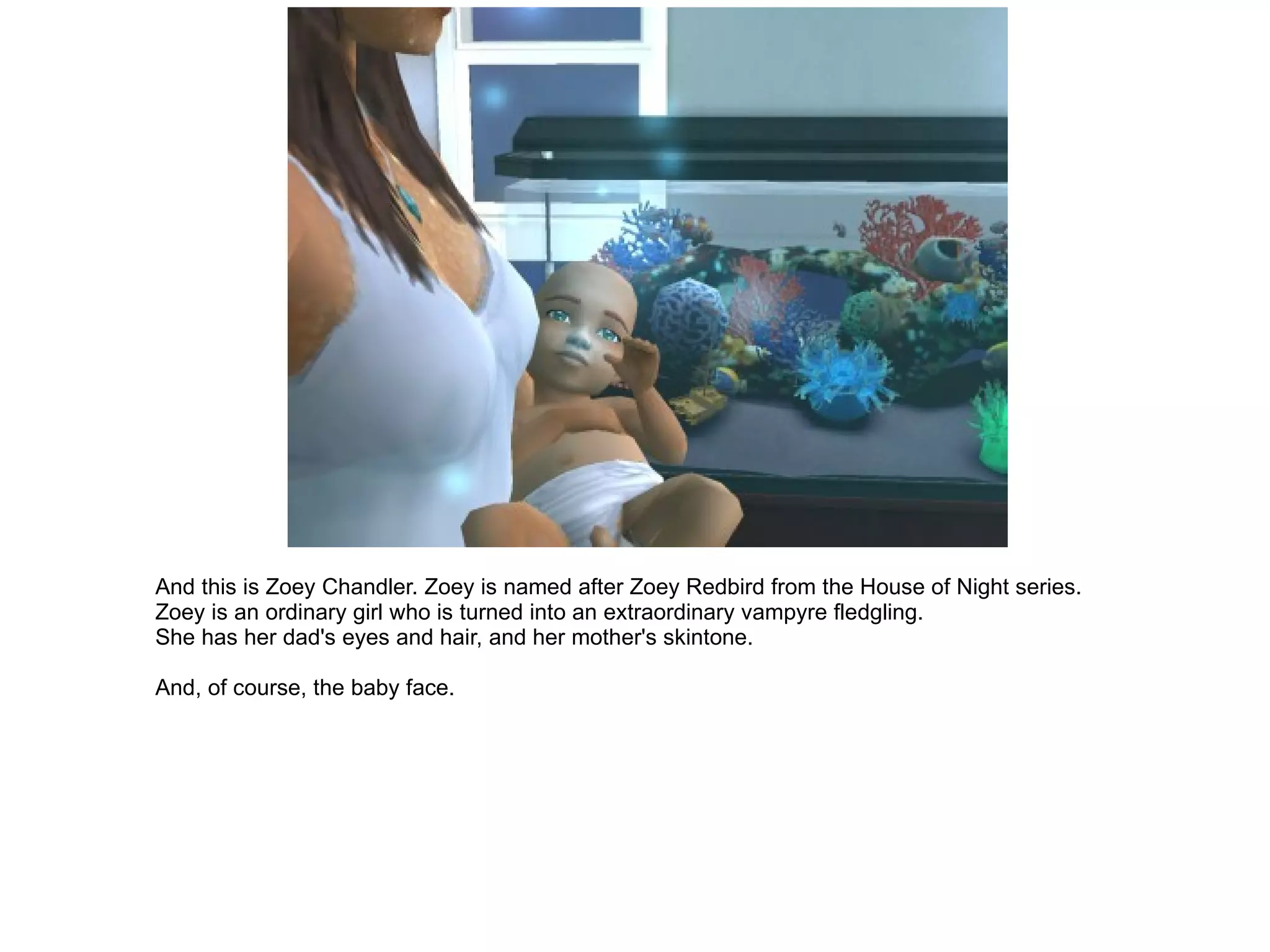 And this is Zoey Chandler. Zoey is named after Zoey Redbird from the House of Night series. Zoey is an ordinary girl who is turned into an extraordinary vampyre fledgling. She has her dad's eyes and hair, and her mother's skintone. And, of course, the baby face. 