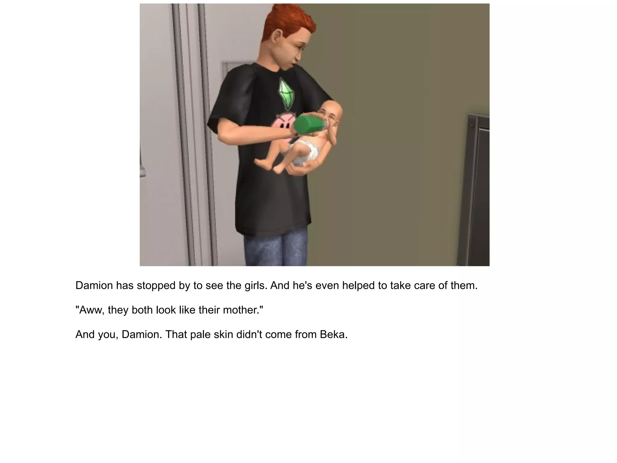 Damion has stopped by to see the girls. And he's even helped to take care of them. "Aww, they both look like their mother." And you, Damion. That pale skin didn't come from Beka. 