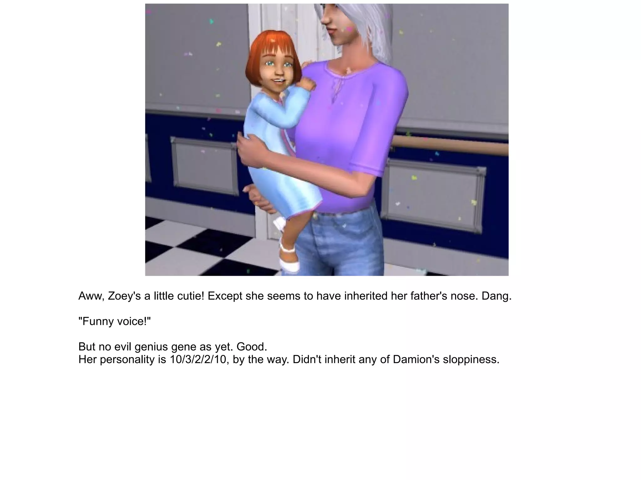 Aww, Zoey's a little cutie! Except she seems to have inherited her father's nose. Dang. "Funny voice!" But no evil genius gene as yet. Good. Her personality is 10/3/2/2/10, by the way. Didn't inherit any of Damion's sloppiness. 