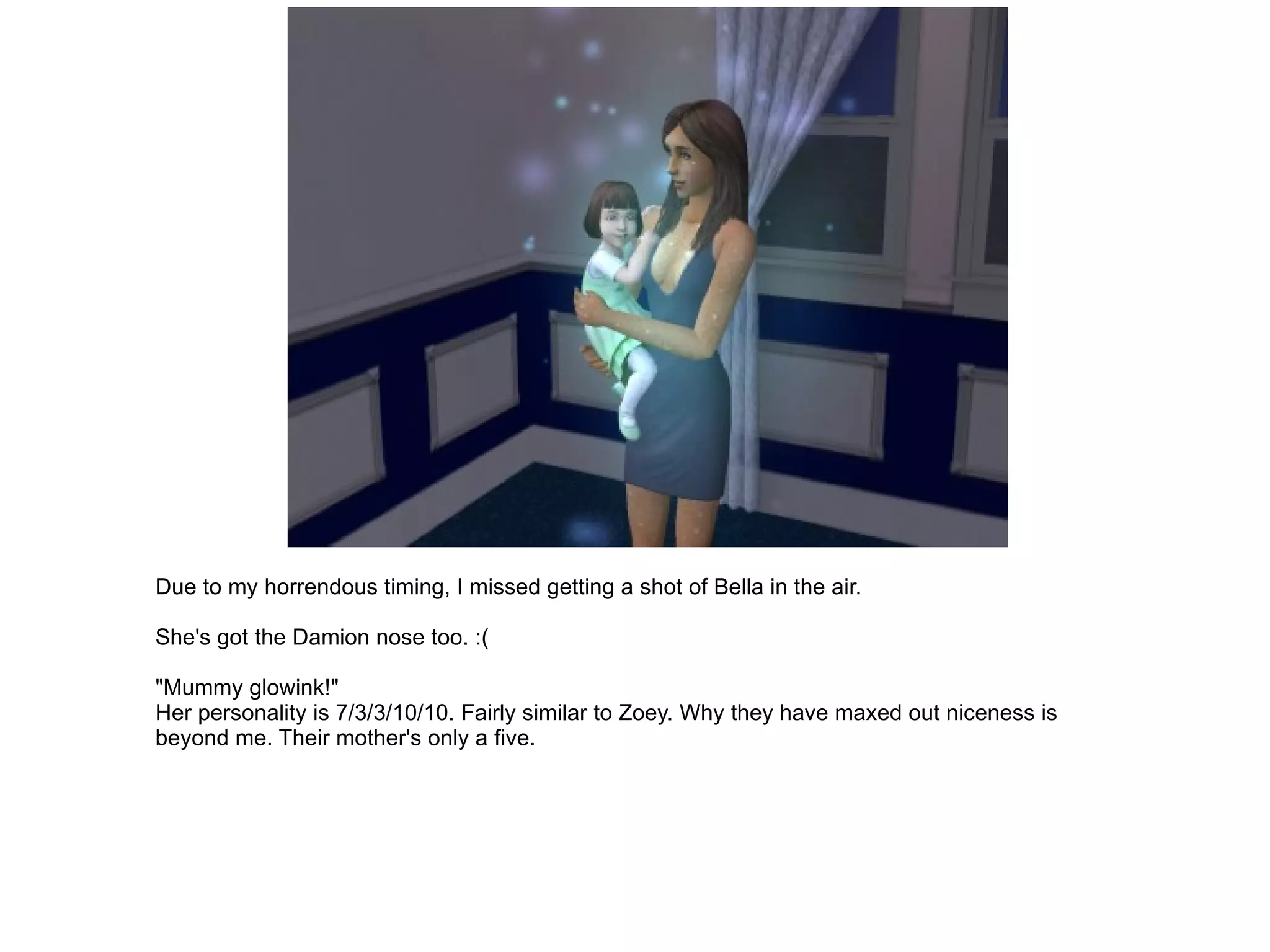 Due to my horrendous timing, I missed getting a shot of Bella in the air. She's got the Damion nose too. :( "Mummy glowink!" Her personality is 7/3/3/10/10. Fairly similar to Zoey. Why they have maxed out niceness is beyond me. Their mother's only a five. 