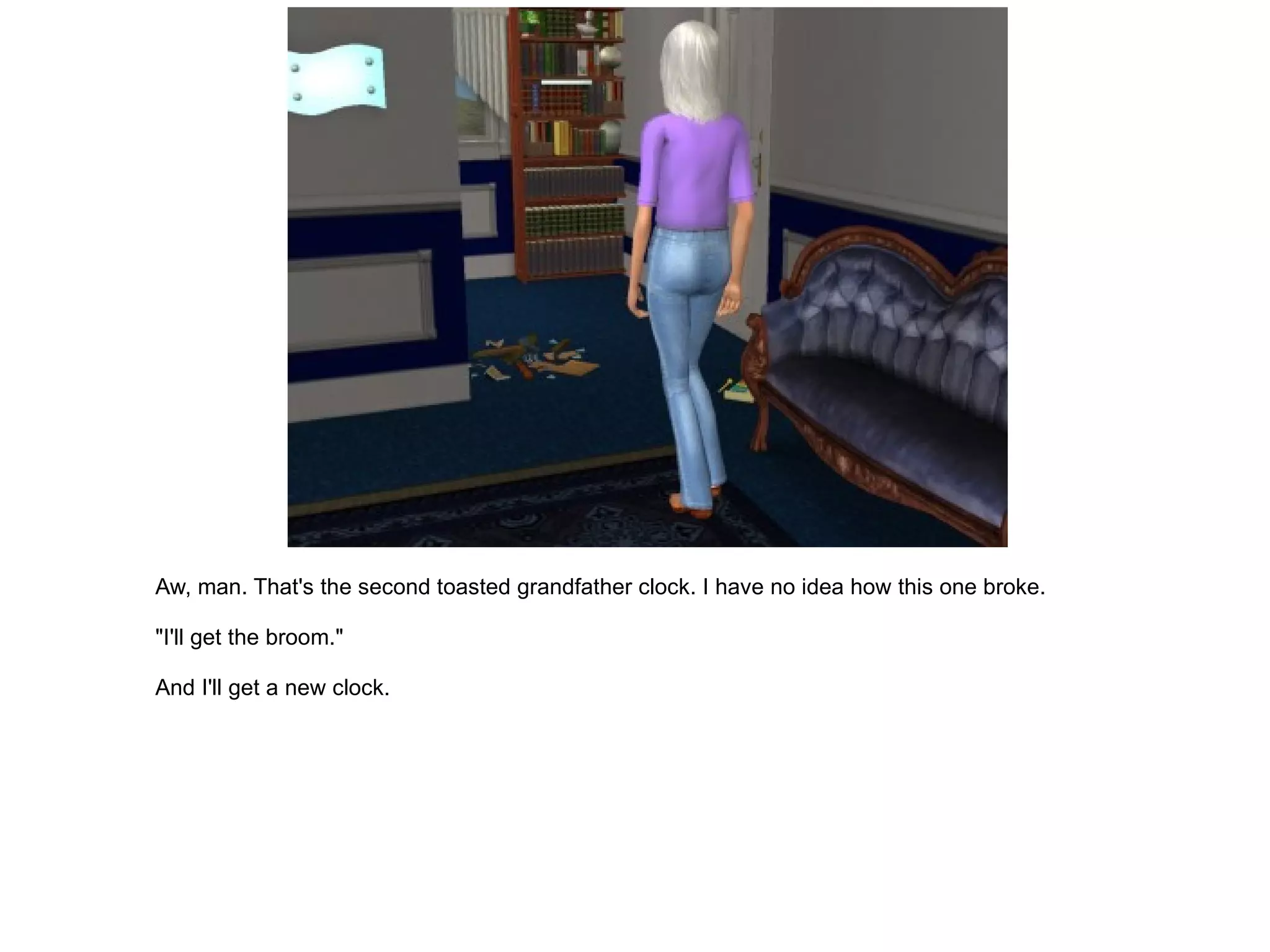 Aw, man. That's the second toasted grandfather clock. I have no idea how this one broke. "I'll get the broom." And I'll get a new clock. 