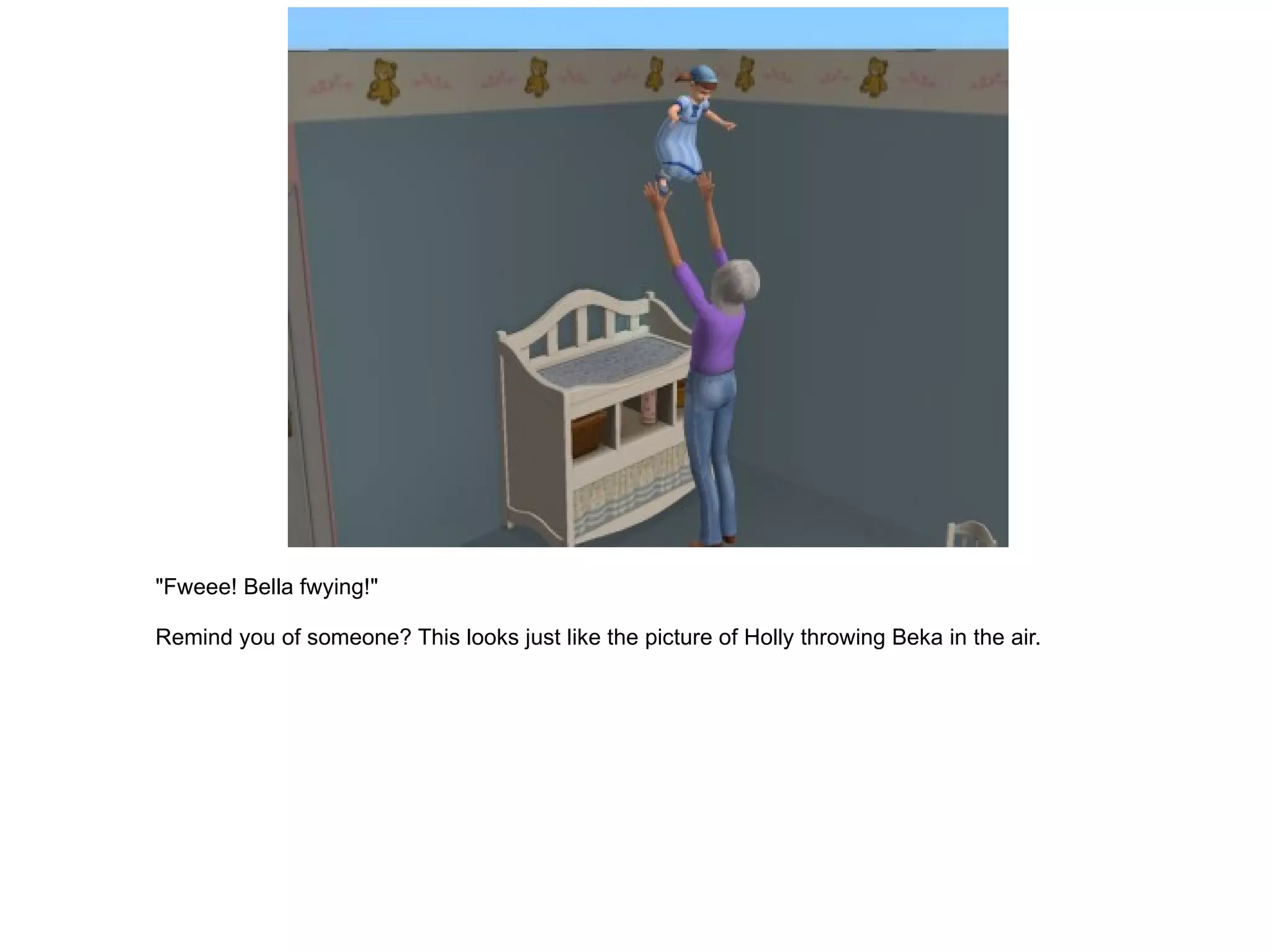 "Fweee! Bella fwying!" Remind you of someone? This looks just like the picture of Holly throwing Beka in the air. 