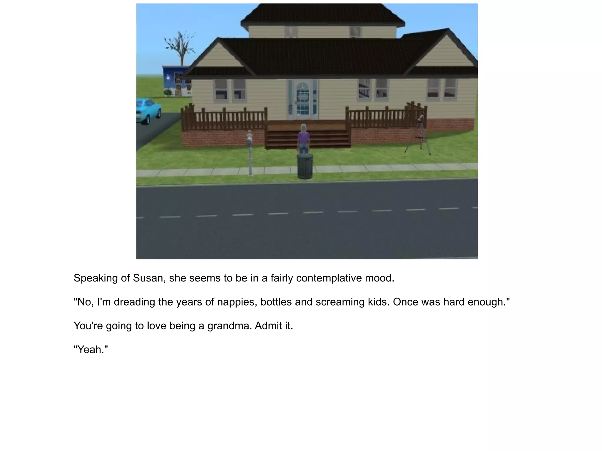 Speaking of Susan, she seems to be in a fairly contemplative mood. "No, I'm dreading the years of nappies, bottles and screaming kids. Once was hard enough." You're going to love being a grandma. Admit it. "Yeah." 