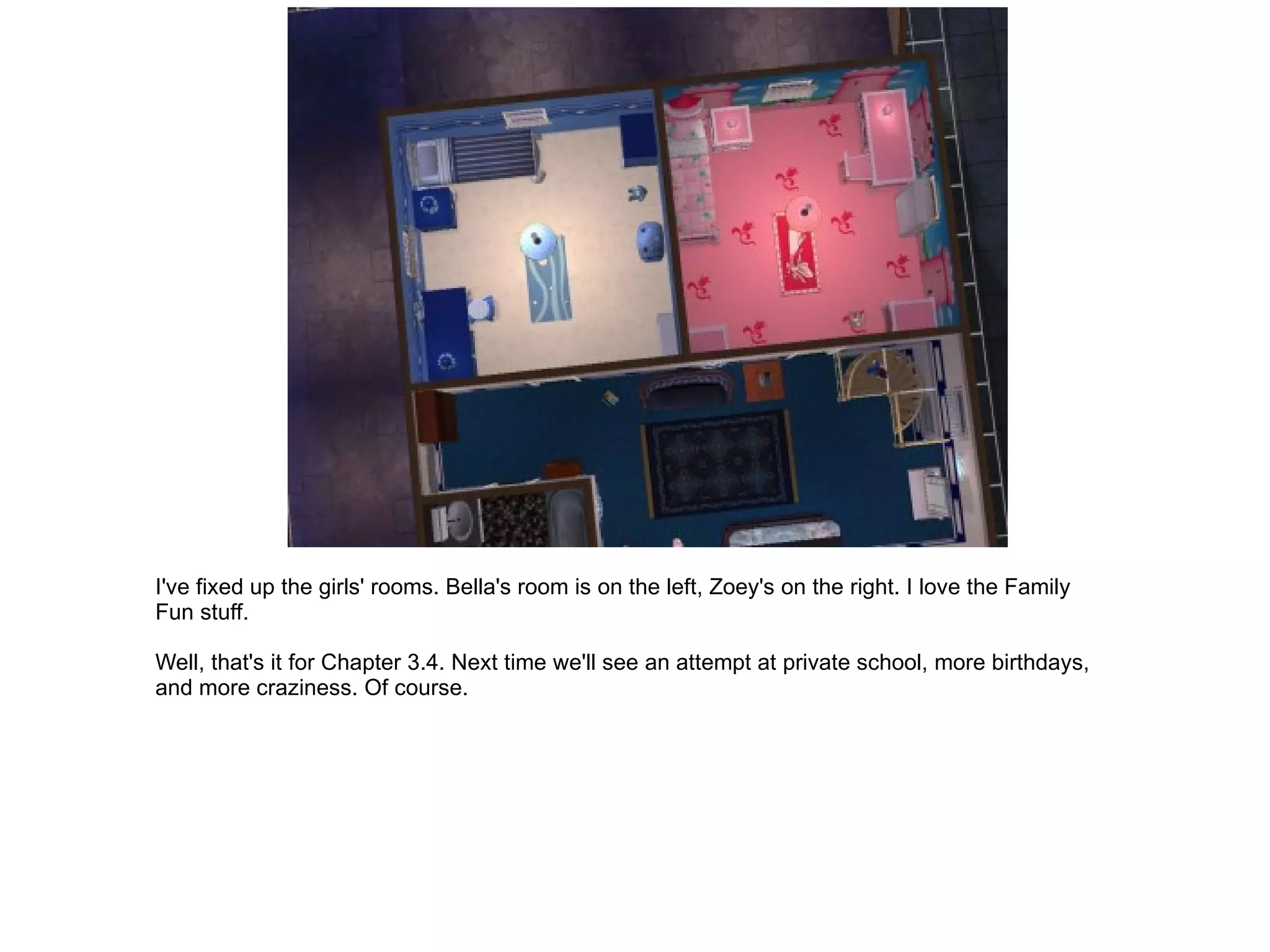 I've fixed up the girls' rooms. Bella's room is on the left, Zoey's on the right. I love the Family Fun stuff. Well, that's it for Chapter 3.4. Next time we'll see an attempt at private school, more birthdays, and more craziness. Of course. 