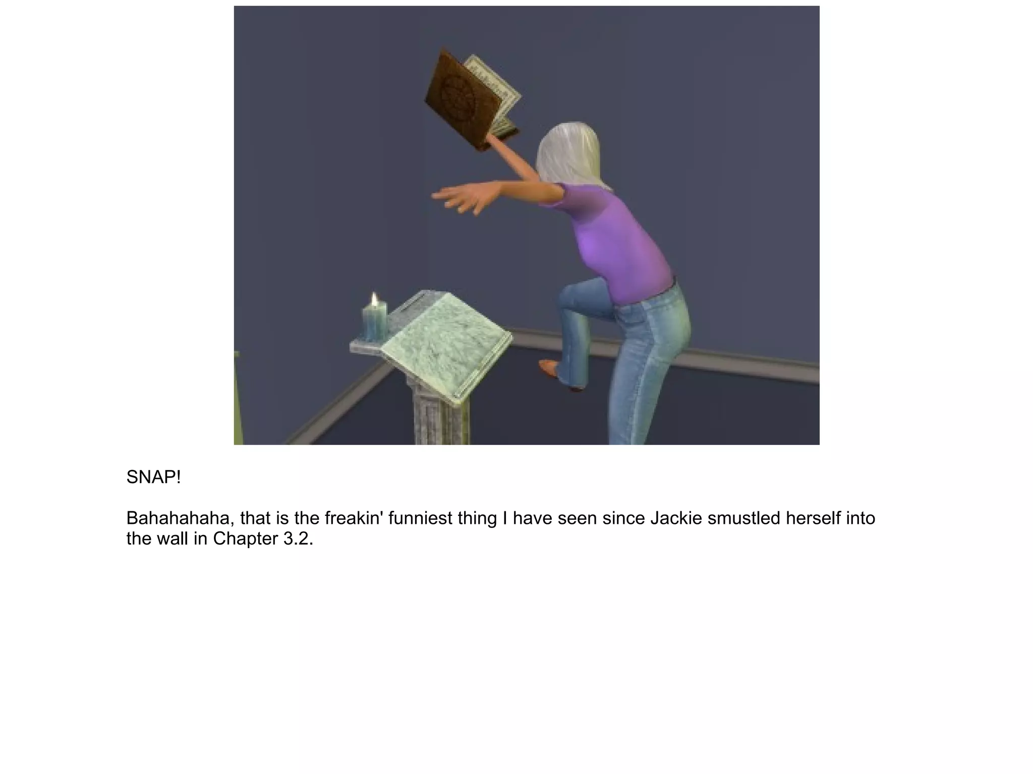 SNAP! Bahahahaha, that is the freakin' funniest thing I have seen since Jackie smustled herself into the wall in Chapter 3.2. 