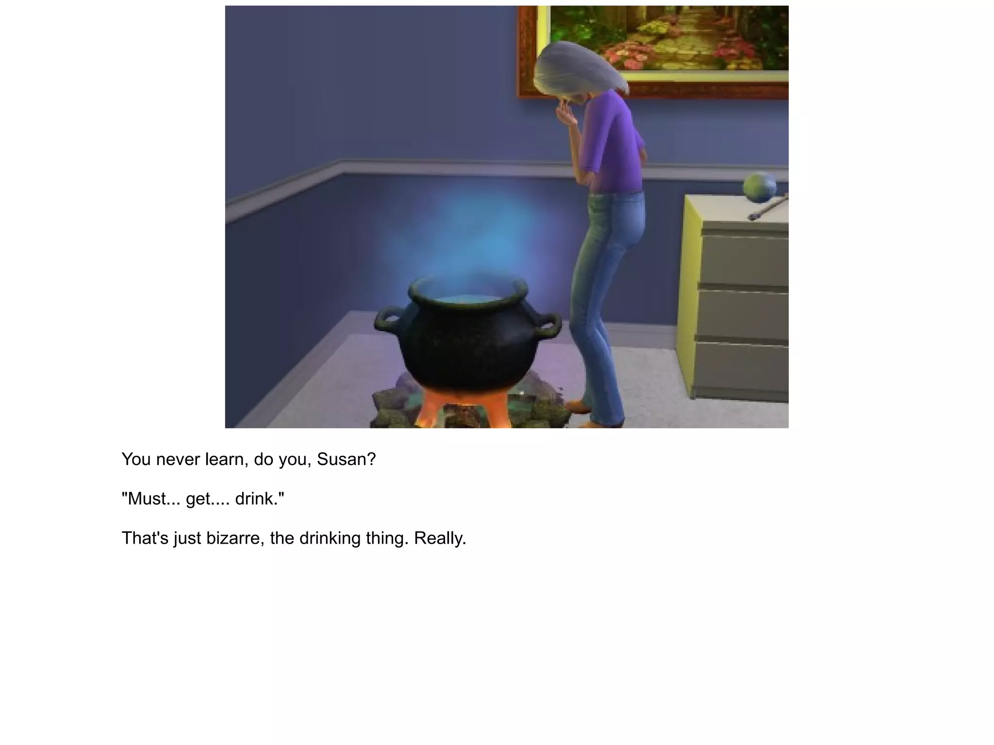 You never learn, do you, Susan? "Must... get.... drink." That's just bizarre, the drinking thing. Really. 