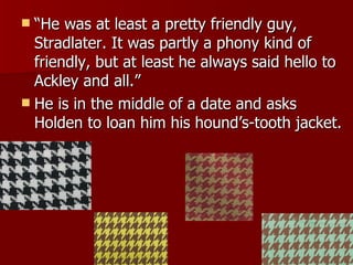 “ He was at least a pretty friendly guy, Stradlater. It was partly a phony kind of friendly, but at least he always said hello to Ackley and all.” He is in the middle of a date and asks Holden to loan him his hound’s-tooth jacket. 