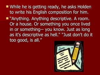 While he is getting ready, he asks Holden to write his English composition for him. “Anything. Anything descriptive. A room. Or a house. Or something you once lived in or something-- you know. Just as long as it's descriptive as hell." "Just don't do it too good, is all.”  
