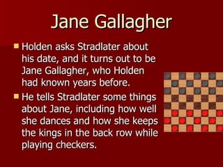 Holden asks Stradlater about his date, and it turns out to be Jane Gallagher, who Holden had known years before. He tells Stradlater some things about Jane, including how well she dances and how she keeps the kings in the back row while playing checkers.  Jane Gallagher 