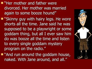 “ Her mother and father were divorced. Her mother was married again to some booze hound”  “ Skinny guy with hairy legs. He wore shorts all the time. Jane said he was supposed to be a playwright or some goddam thing, but all I ever saw him do was booze all the time and listen to every single goddam mystery program on the radio.”  “ And run around the goddam house, naked. With Jane around, and all.”  
