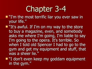 Chapter 3-4 “ I'm the most terrific liar you ever saw in your life.”  “ It's awful. If I'm on my way to the store to buy a magazine, even, and somebody asks me where I'm going, I'm liable to say I'm going to the opera. It's terrible. So when I told old Spencer I had to go to the gym and get my equipment and stuff, that was a sheer lie.”  “ I don't even keep my goddam equipment in the gym.”  
