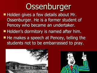 Holden gives a few details about Mr. Ossenburger. He is a former student of Pencey who became an undertaker. Holden’s dormitory is named after him.  He makes a speech at Pencey, telling the students not to be embarrassed to pray. Ossenburger 