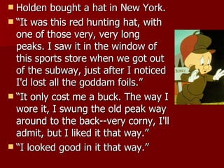 Holden bought a hat in New York.  “ It was this red hunting hat, with one of those very, very long peaks. I saw it in the window of this sports store when we got out of the subway, just after I noticed I'd lost all the goddam foils.”  “ It only cost me a buck. The way I wore it, I swung the old peak way around to the back--very corny, I'll admit, but I liked it that way.”  “ I looked good in it that way.”  