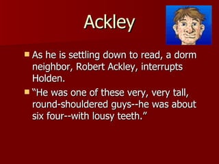 Ackley As he is settling down to read, a dorm neighbor, Robert Ackley, interrupts Holden.  “He was one of these very, very tall, round-shouldered guys--he was about six four--with lousy teeth.”  