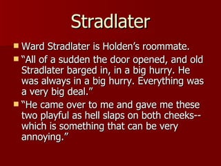 Stradlater Ward Stradlater is Holden’s roommate. “ All of a sudden the door opened, and old Stradlater barged in, in a big hurry. He was always in a big hurry. Everything was a very big deal.”  “ He came over to me and gave me these two playful as hell slaps on both cheeks--which is something that can be very annoying.”  