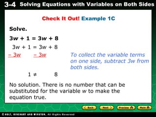 Solve. 3 w  + 1 = 3 w  + 8 1 ≠    8 No solution. There is no number that can be substituted for the variable  w  to make the equation true. Check It Out!  Example 1C 3 w  + 1 = 3 w  + 8 –  3 w   – 3 w To collect the variable terms on one side, subtract 3w from both sides. 