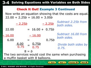 Check It Out!  Example 3 Continued 22.00 + 2.25 b  = 16.00 + 3.00 b Now write an equation showing that the costs are equal. –  2.25 b   – 2.25 b 22.00  =  16.00 +  0.75 b Subtract 2.25b from both sides. –  16.00   – 16.00 Subtract 16.00 from both sides. 6.00  =  0.75 b Divide both sides by 0.75. 8 =  b The two services would cost the same when purchasing a muffin basket with 8 balloons. 6.00 0.75 0.75 b   0.75 = 