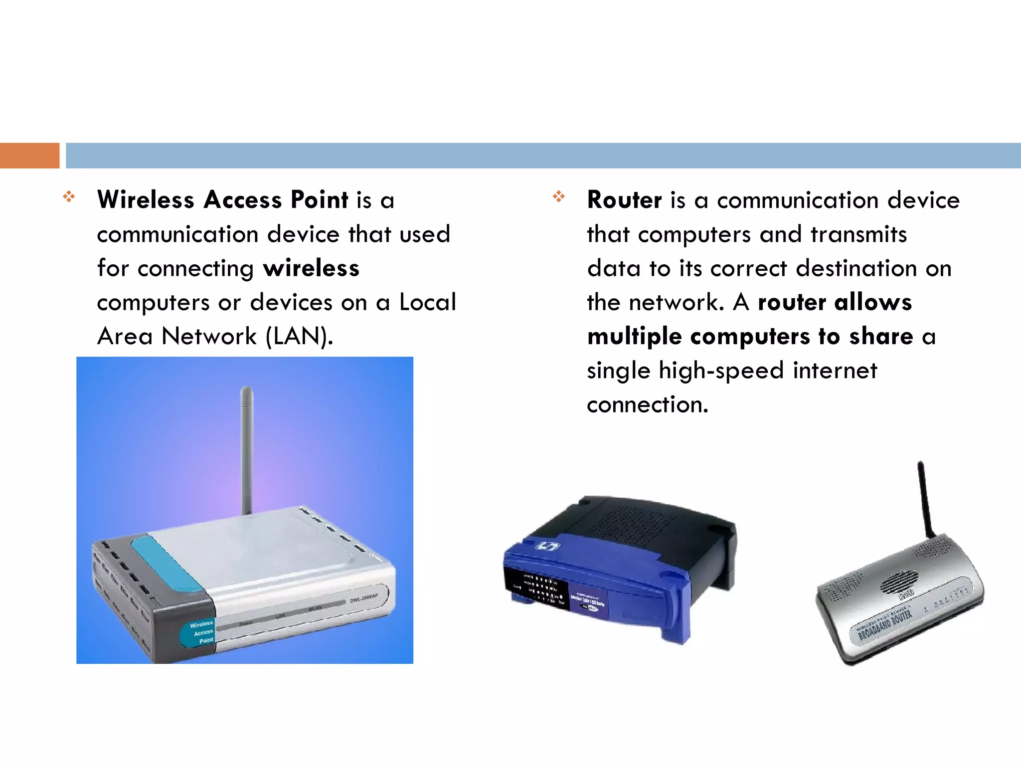    Wireless Access Point is a           Router is a communication device
    communication device that used        that computers and transmits
    for connecting wireless               data to its correct destination on
    computers or devices on a Local       the network. A router allows
    Area Network (LAN).                   multiple computers to share a
                                          single high-speed internet
                                          connection.
 